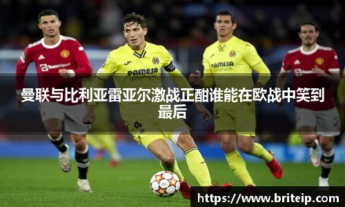 曼联与比利亚雷亚尔激战正酣谁能在欧战中笑到最后